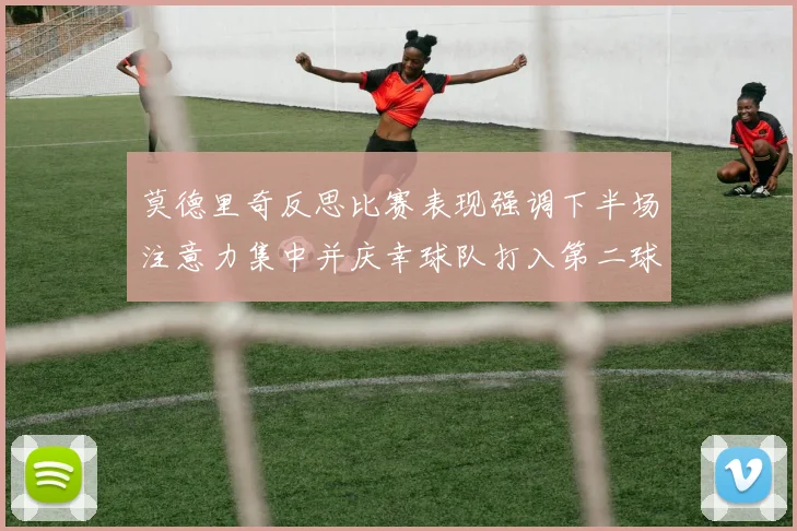 莫德里奇反思比赛表现强调下半场注意力集中并庆幸球队打入第二球