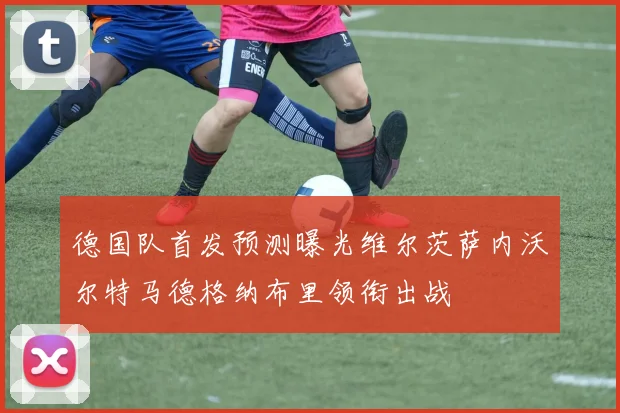 德国队首发预测曝光维尔茨萨内沃尔特马德格纳布里领衔出战