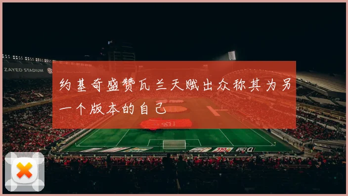 约基奇盛赞瓦兰天赋出众称其为另一个版本的自己