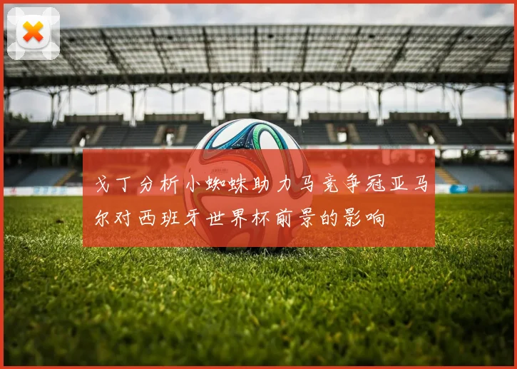 戈丁分析小蜘蛛助力马竞争冠亚马尔对西班牙世界杯前景的影响