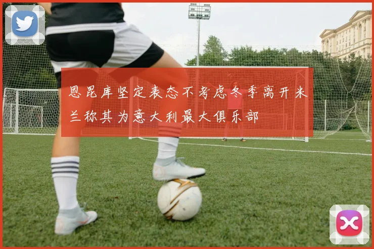恩昆库坚定表态不考虑冬季离开米兰称其为意大利最大俱乐部