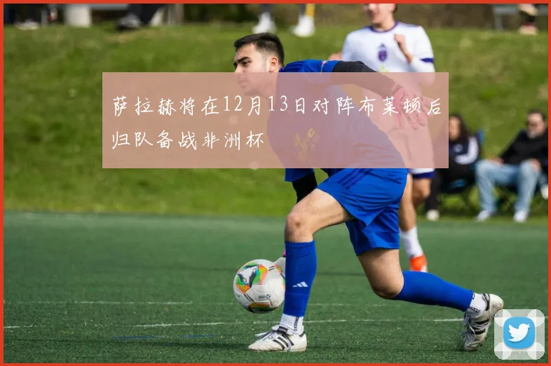 萨拉赫将在12月13日对阵布莱顿后归队备战非洲杯
