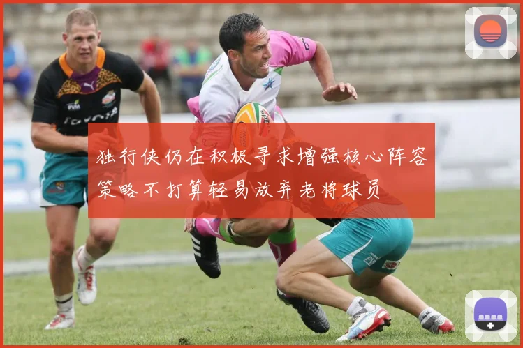 独行侠仍在积极寻求增强核心阵容策略不打算轻易放弃老将球员