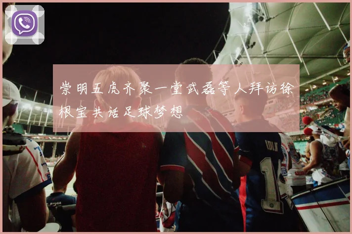 崇明五虎齐聚一堂武磊等人拜访徐根宝共话足球梦想