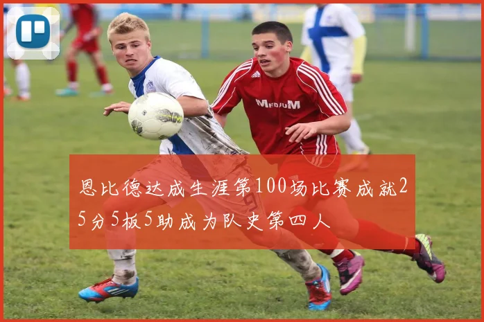恩比德达成生涯第100场比赛成就25分5板5助成为队史第四人