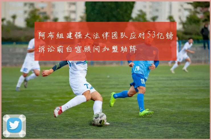 阿布组建强大法律团队应对53亿镑诉讼前白宫顾问加盟助阵