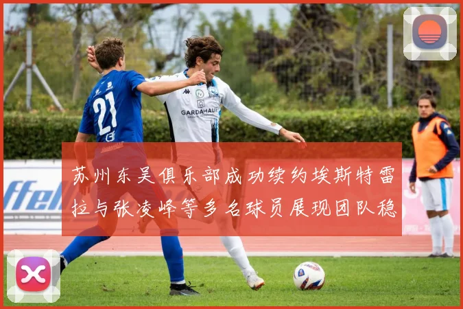 苏州东吴俱乐部成功续约埃斯特雷拉与张凌峰等多名球员展现团队稳定性