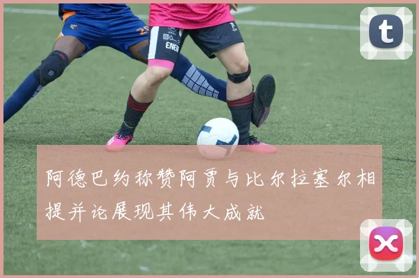 阿德巴约称赞阿贾与比尔拉塞尔相提并论展现其伟大成就