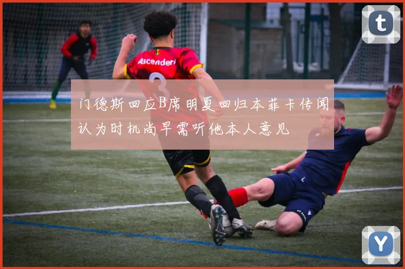 门德斯回应B席明夏回归本菲卡传闻认为时机尚早需听他本人意见