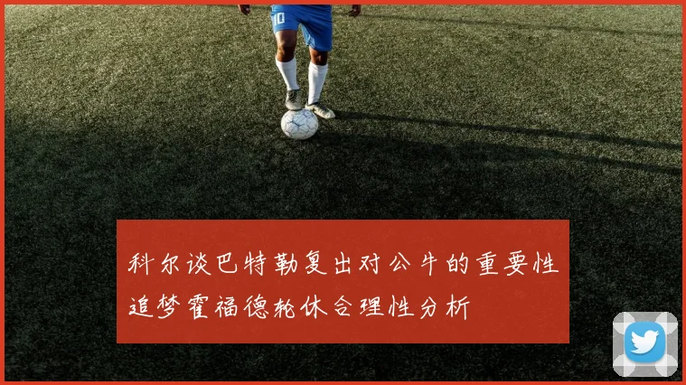 科尔谈巴特勒复出对公牛的重要性追梦霍福德轮休合理性分析