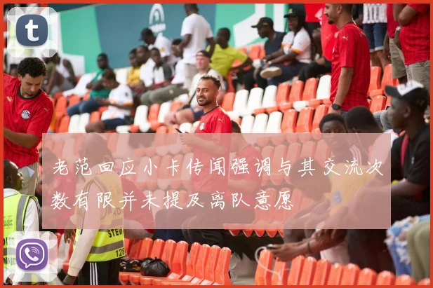 老范回应小卡传闻强调与其交流次数有限并未提及离队意愿