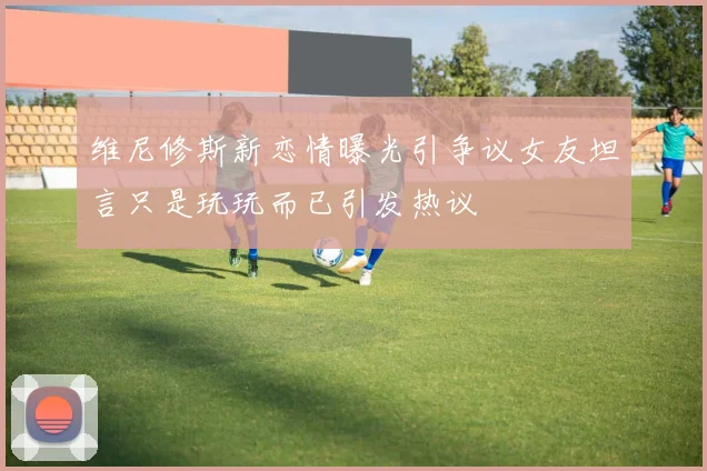 维尼修斯新恋情曝光引争议女友坦言只是玩玩而已引发热议