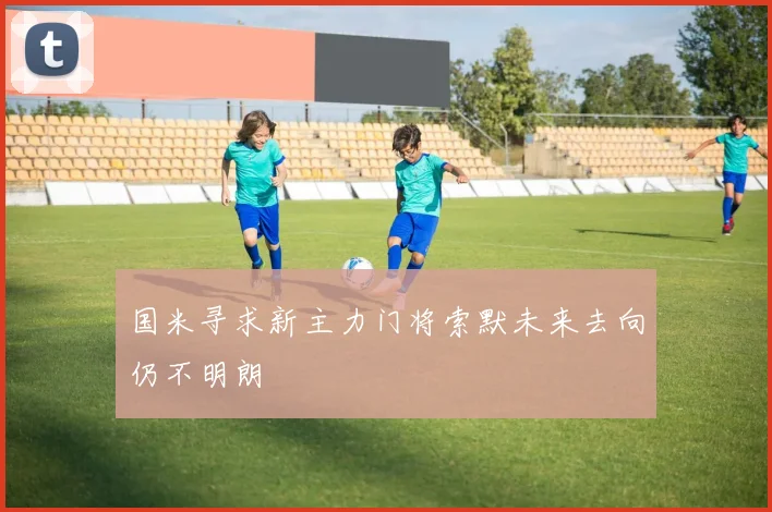 国米寻求新主力门将索默未来去向仍不明朗