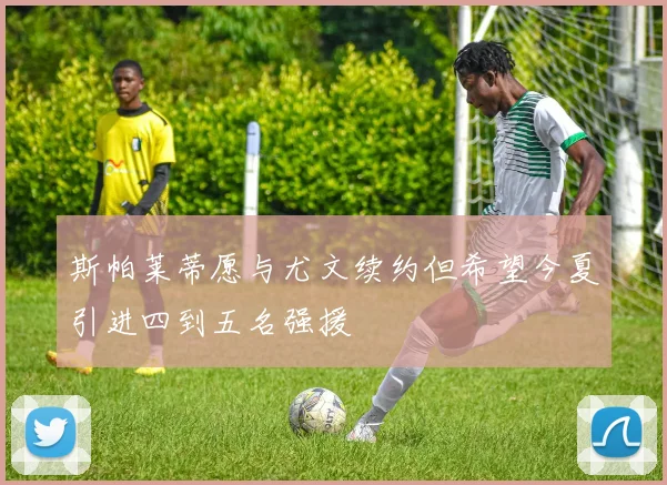 斯帕莱蒂愿与尤文续约但希望今夏引进四到五名强援