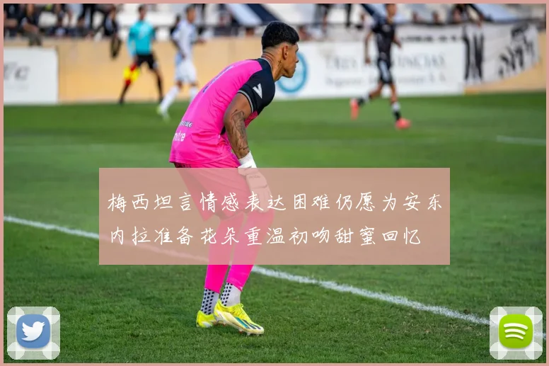 梅西坦言情感表达困难仍愿为安东内拉准备花朵重温初吻甜蜜回忆
