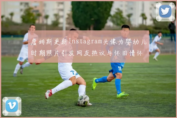 詹姆斯更新Instagram头像为婴幼儿时期照片引发网友热议与怀旧情怀