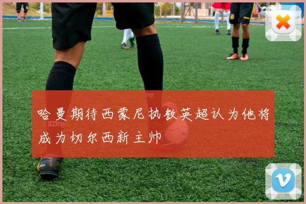 哈曼期待西蒙尼执教英超认为他将成为切尔西新主帅