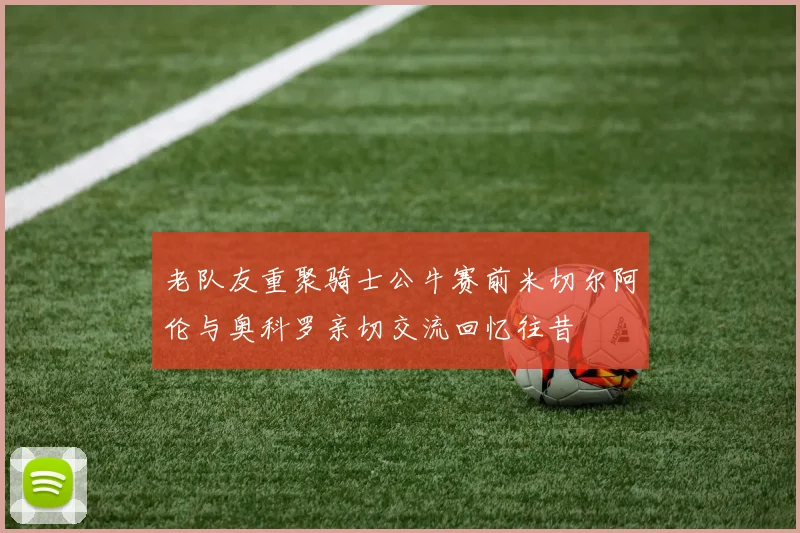 老队友重聚骑士公牛赛前米切尔阿伦与奥科罗亲切交流回忆往昔