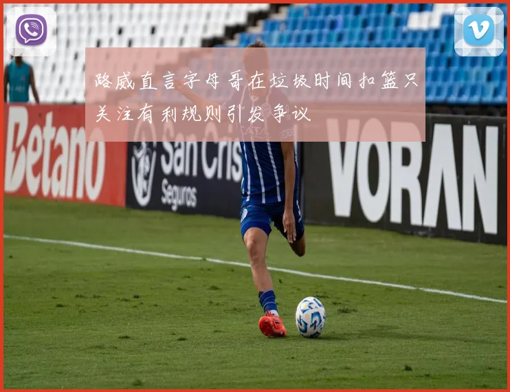 路威直言字母哥在垃圾时间扣篮只关注有利规则引发争议