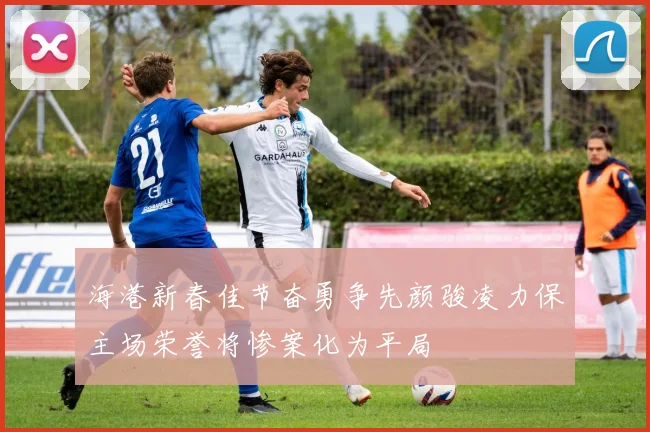 海港新春佳节奋勇争先颜骏凌力保主场荣誉将惨案化为平局