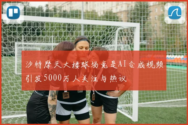 沙特摩天大楼球场竟是AI合成视频引发5000万人关注与热议