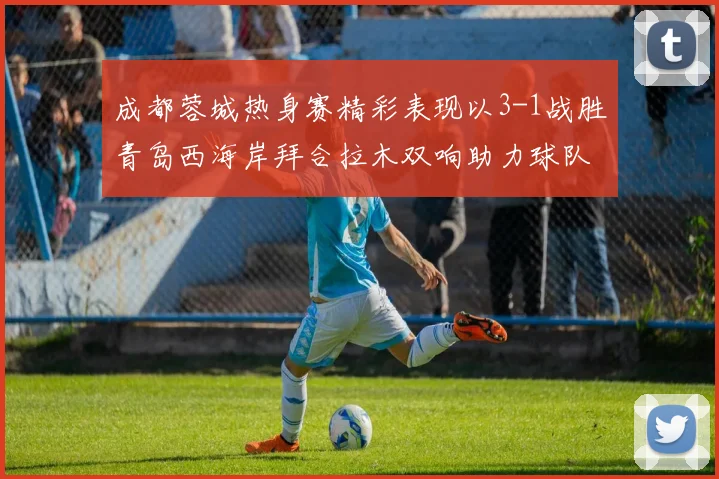 成都蓉城热身赛精彩表现以3-1战胜青岛西海岸拜合拉木双响助力球队胜利