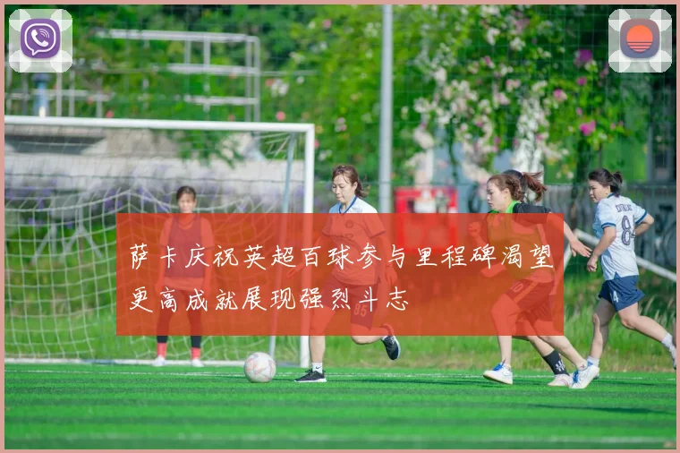 萨卡庆祝英超百球参与里程碑渴望更高成就展现强烈斗志