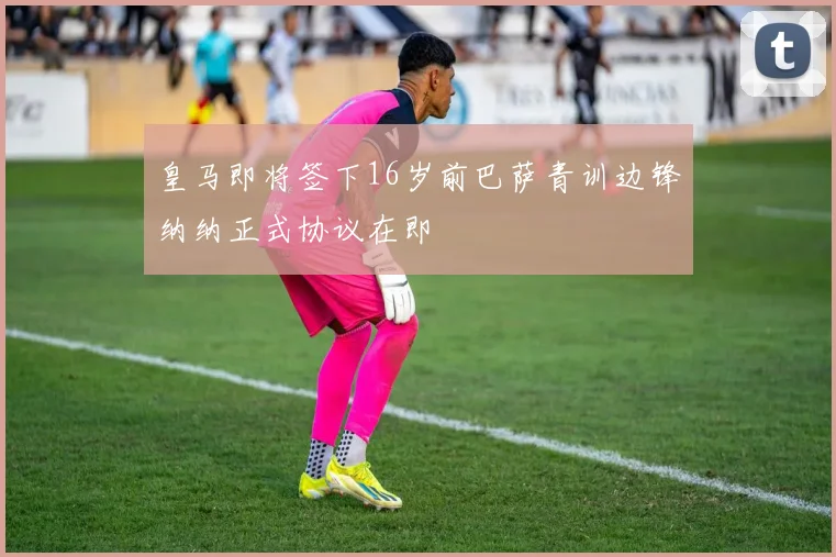 皇马即将签下16岁前巴萨青训边锋纳纳正式协议在即