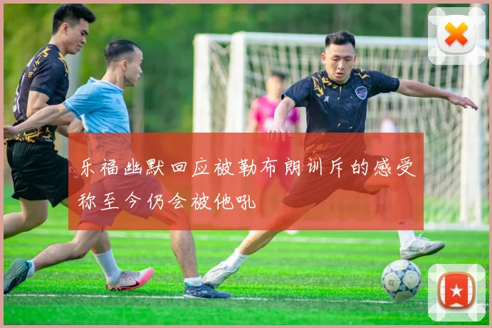 乐福幽默回应被勒布朗训斥的感受称至今仍会被他吼