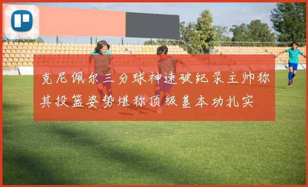 克尼佩尔三分球神速破纪录主帅称其投篮姿势堪称顶级基本功扎实