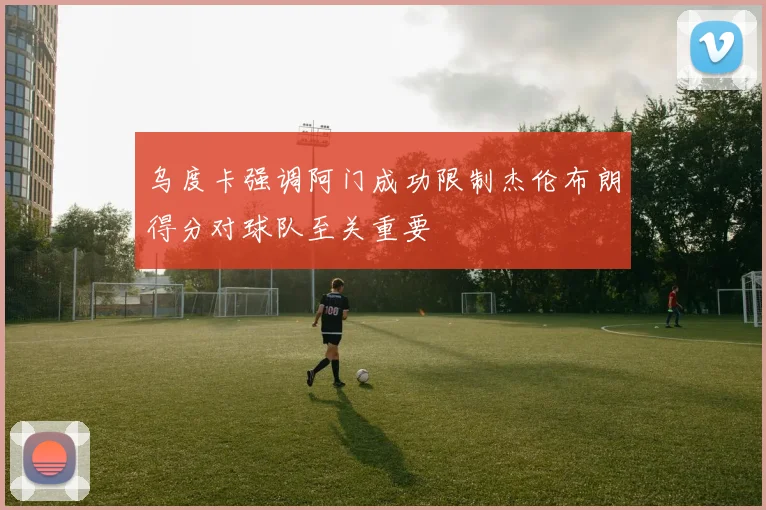 乌度卡强调阿门成功限制杰伦布朗得分对球队至关重要