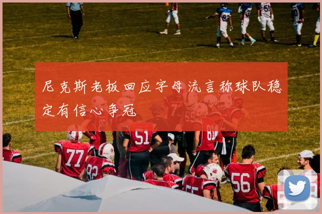 尼克斯老板回应字母流言称球队稳定有信心争冠