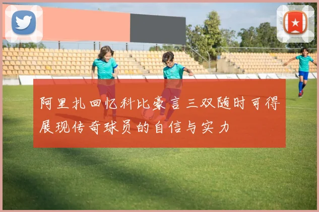 阿里扎回忆科比豪言三双随时可得展现传奇球员的自信与实力