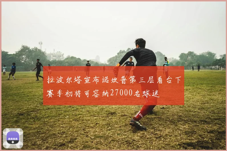 拉波尔塔宣布诺坎普第三层看台下赛季初将可容纳27000名球迷