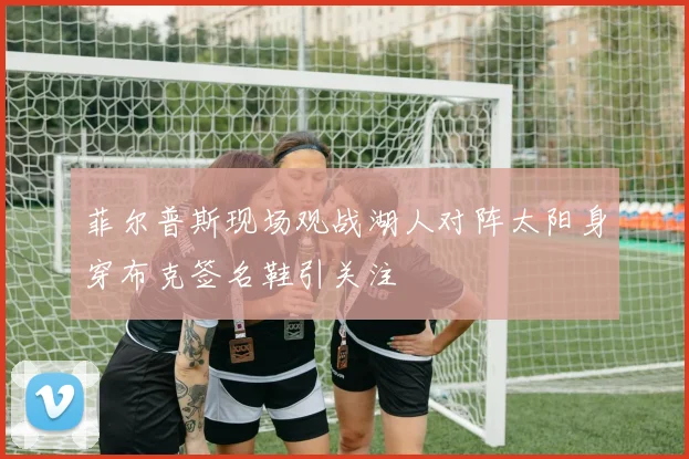 菲尔普斯现场观战湖人对阵太阳身穿布克签名鞋引关注