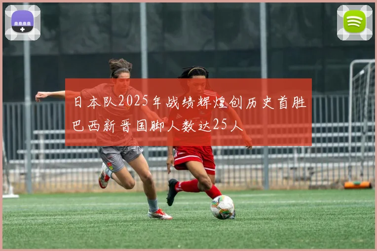 日本队2025年战绩辉煌创历史首胜巴西新晋国脚人数达25人