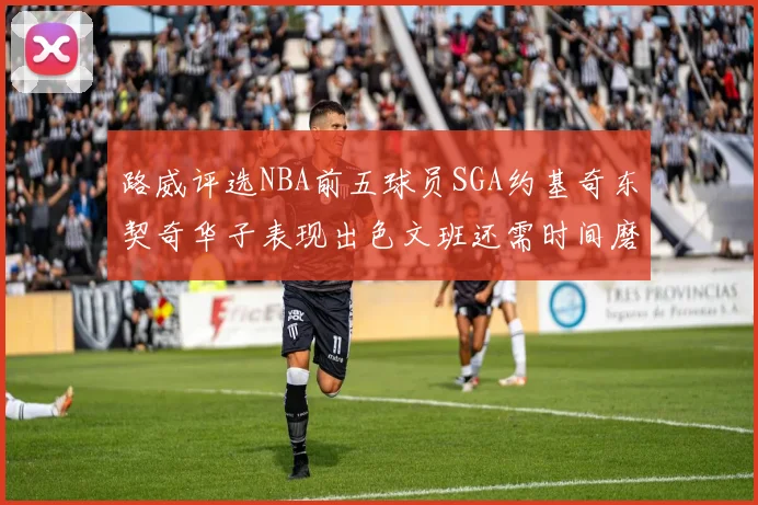 路威评选NBA前五球员SGA约基奇东契奇华子表现出色文班还需时间磨练