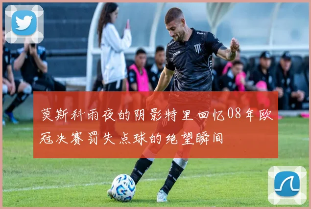 莫斯科雨夜的阴影特里回忆08年欧冠决赛罚失点球的绝望瞬间