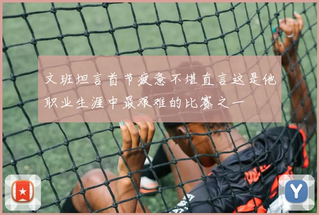 文班坦言首节疲惫不堪直言这是他职业生涯中最艰难的比赛之一